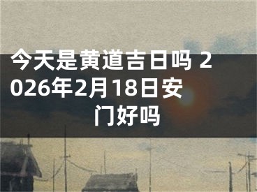 今天是黄道吉日吗 2026年2月18日安门好吗