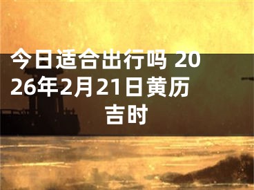 今日适合出行吗 2026年2月21日黄历吉时