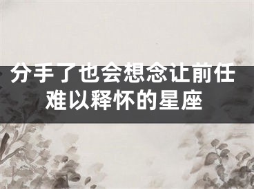 分手了也会想念让前任难以释怀的星座