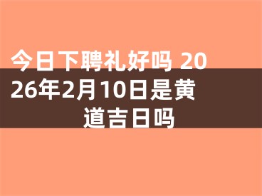 今日下聘礼好吗 2026年2月10日是黄道吉日吗