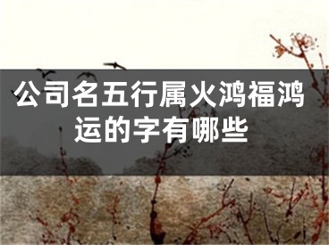 公司名五行属火鸿福鸿运的字有哪些