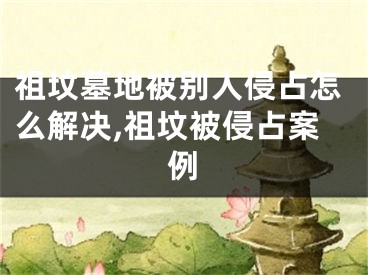 祖坟墓地被别人侵占怎么解决,祖坟被侵占案例