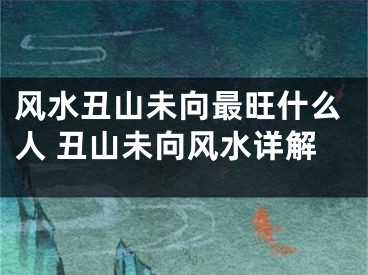 风水丑山未向最旺什么人 丑山未向风水详解