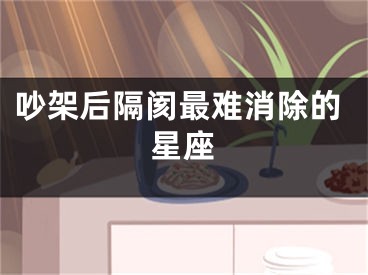 吵架后隔阂最难消除的星座