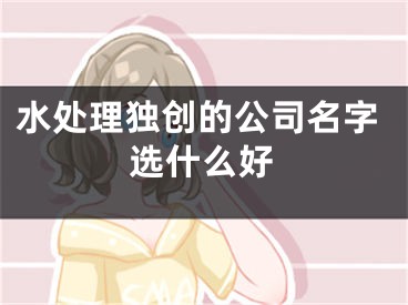 水处理独创的公司名字选什么好