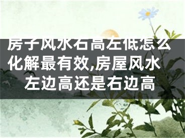 房子风水右高左低怎么化解最有效,房屋风水左边高还是右边高