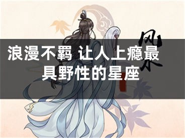 浪漫不羁 让人上瘾最具野性的星座