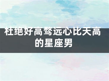 杜绝好高骛远心比天高的星座男