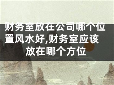 财务室放在公司哪个位置风水好,财务室应该放在哪个方位