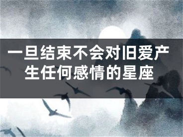 一旦结束不会对旧爱产生任何感情的星座