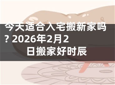 今天适合入宅搬新家吗? 2026年2月2日搬家好时辰
