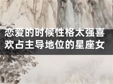 恋爱的时候性格太强喜欢占主导地位的星座女