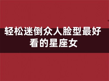 轻松迷倒众人脸型最好看的星座女