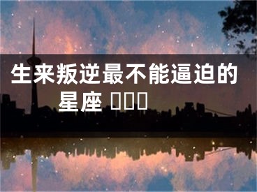 生来叛逆最不能逼迫的星座 ​​​