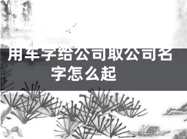 用车字给公司取公司名字怎么起 