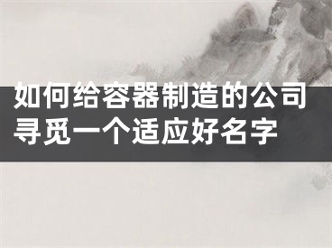 如何给容器制造的公司寻觅一个适应好名字 