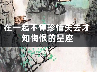 在一起不懂珍惜失去才知悔恨的星座