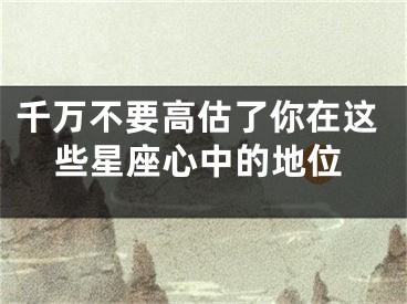 千万不要高估了你在这些星座心中的地位