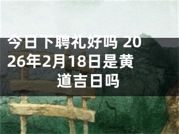 今日下聘礼好吗 2026年2月18日是黄道吉日吗