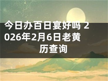 今日办百日宴好吗 2026年2月6日老黄历查询