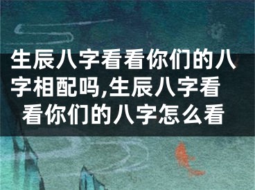 生辰八字看看你们的八字相配吗,生辰八字看看你们的八字怎么看