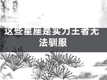 这些星座是实力王者无法驯服