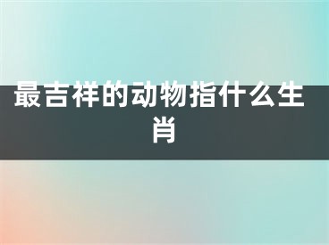 最吉祥的动物指什么生肖