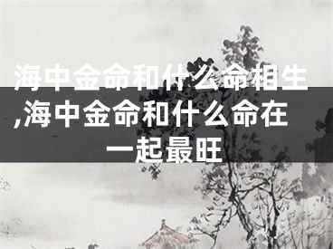 海中金命和什么命相生,海中金命和什么命在一起最旺