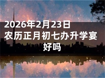 2026年2月23日农历正月初七办升学宴好吗