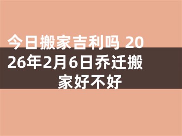 今日搬家吉利吗 2026年2月6日乔迁搬家好不好