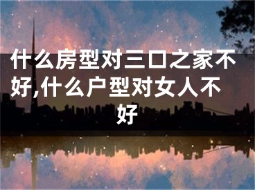 什么房型对三口之家不好,什么户型对女人不好