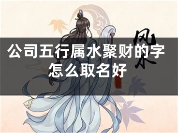 公司五行属水聚财的字怎么取名好