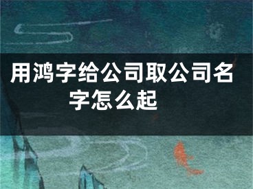 用鸿字给公司取公司名字怎么起 
