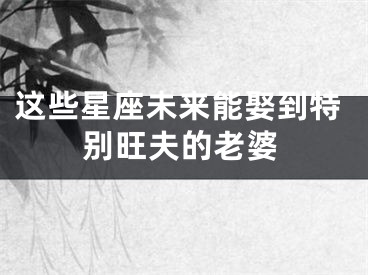 这些星座未来能娶到特别旺夫的老婆