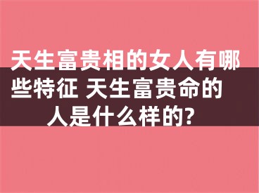 天生富贵相的女人有哪些特征 天生富贵命的人是什么样的?