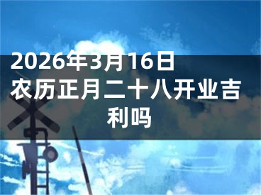 2026年3月16日农历正月二十八开业吉利吗