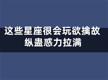 这些星座很会玩欲擒故纵蛊惑力拉满