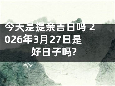 今天是提亲吉日吗 2026年3月27日是好日子吗?