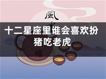 十二星座里谁会喜欢扮猪吃老虎