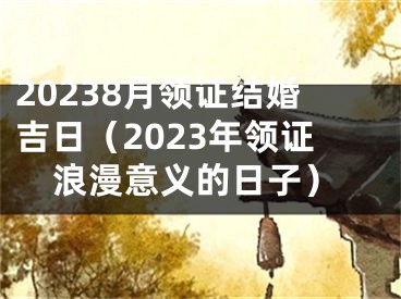 20238月领证结婚吉日（2023年领证浪漫意义的日子）