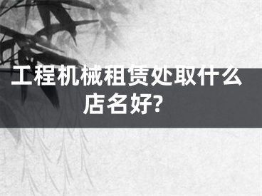 工程机械租赁处取什么店名好?
