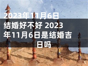 2023年11月6日结婚好不好 2023年11月6日是结婚吉日吗