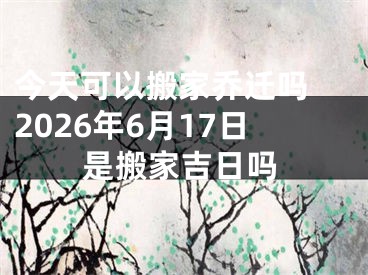 今天可以搬家乔迁吗 2026年6月17日是搬家吉日吗