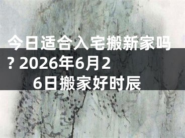 今日适合入宅搬新家吗? 2026年6月26日搬家好时辰
