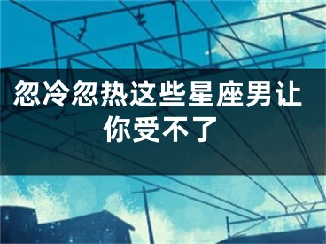 忽冷忽热这些星座男让你受不了