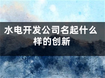 水电开发公司名起什么样的创新
