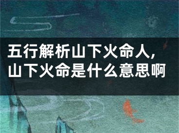 五行解析山下火命人,山下火命是什么意思啊