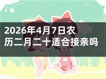2026年4月7日农历二月二十适合接亲吗