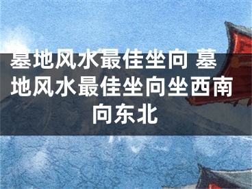 墓地风水最佳坐向 墓地风水最佳坐向坐西南向东北