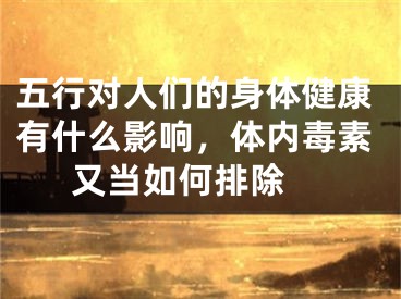 五行对人们的身体健康有什么影响，体内毒素又当如何排除 